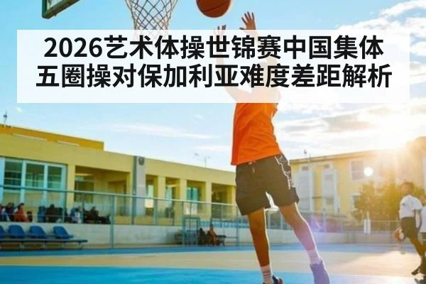 2026艺术体操世锦赛中国集体五圈操对保加利亚难度差距解析