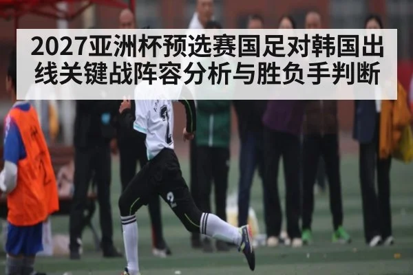 2027亚洲杯预选赛国足对韩国出线关键战阵容分析与胜负手判断
