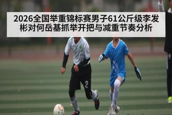 2026全国举重锦标赛男子61公斤级李发彬对何岳基抓举开把与减重节奏分析